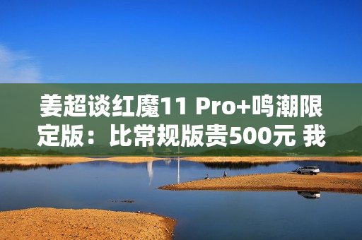 姜超谈红魔11 Pro+鸣潮限定版：比常规版贵500元 我们最大的诚意