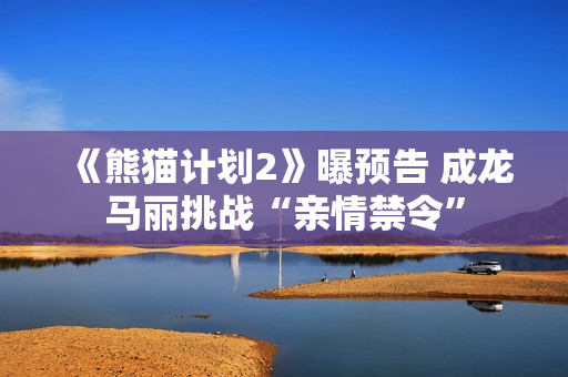 《熊猫计划2》曝预告 成龙马丽挑战“亲情禁令” 《熊猫计划2》曝预告 成龙马丽挑战“亲情禁令”
