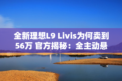 全新理想L9 Livis为何卖到56万 官方揭秘：全主动悬架 72.7度超大电池