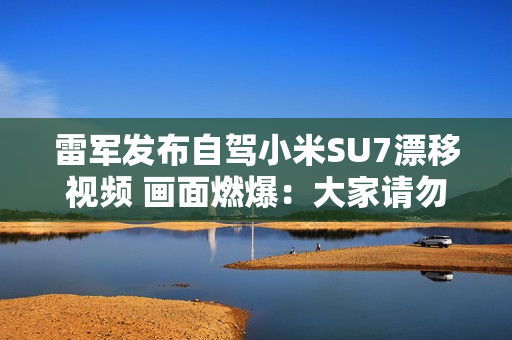 雷军发布自驾小米SU7漂移视频 画面燃爆：大家请勿轻易模仿