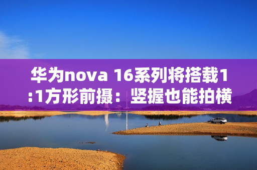 华为nova 16系列将搭载1:1方形前摄：竖握也能拍横图