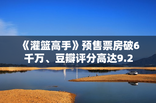 《灌篮高手》预售票房破6千万、豆瓣评分高达9.2