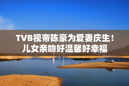 TVB视帝陈豪为爱妻庆生！儿女亲吻好温馨好幸福