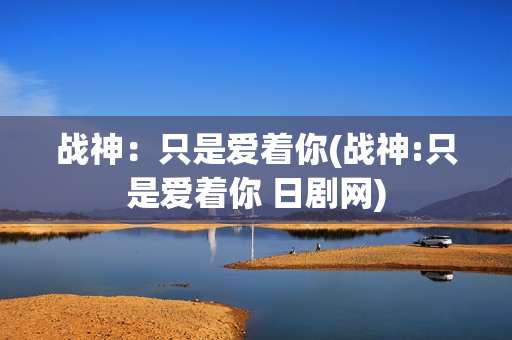 战神：只是爱着你(战神:只是爱着你 日剧网)