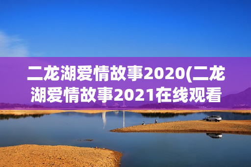 二龙湖爱情故事2020(二龙湖爱情故事2021在线观看)