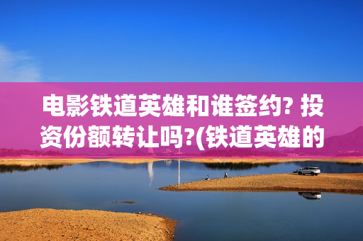 电影铁道英雄和谁签约? 投资份额转让吗?(铁道英雄的电影)