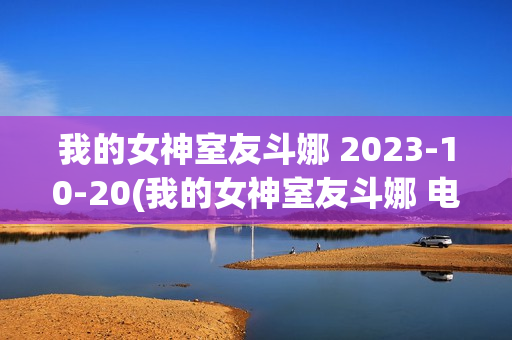 我的女神室友斗娜 2023-10-20(我的女神室友斗娜 电视剧吻戏第几集)