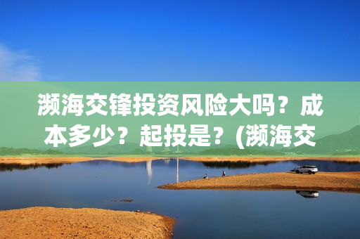 濒海交锋投资风险大吗？成本多少？起投是？(濒海交锋能投吗)