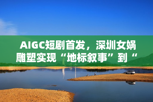  AIGC短剧首发，深圳女娲雕塑实现“地标叙事”到“情感叙事”跨越