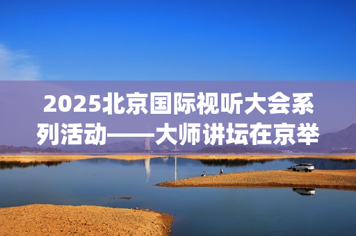 2025北京国际视听大会系列活动——大师讲坛在京举行(北京国际短片)