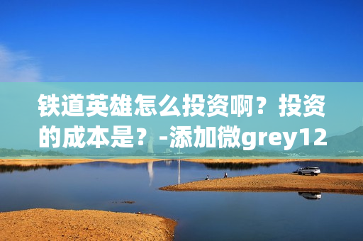铁道英雄怎么投资啊？投资的成本是？-添加微grey121415(铁道英雄什么时候开机)