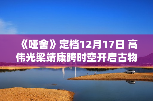 《哑舍》定档12月17日 高伟光梁靖康跨时空开启古物奇旅(哑舍预告片)