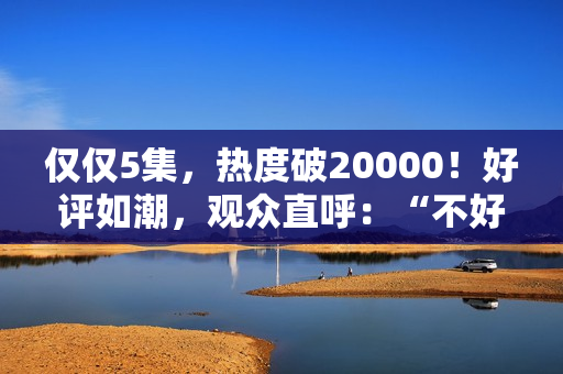 仅仅5集，热度破20000！好评如潮，观众直呼：“不好看1胎生8个”