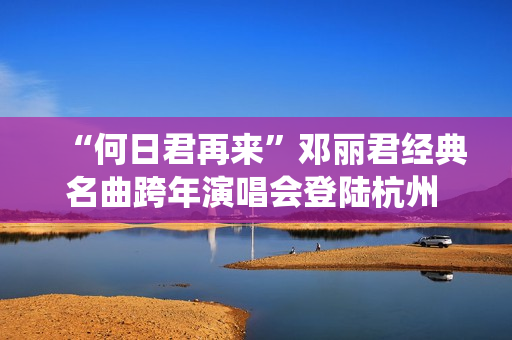 “何日君再来”邓丽君经典名曲跨年演唱会登陆杭州 师妹聂安仙其再现歌后风华