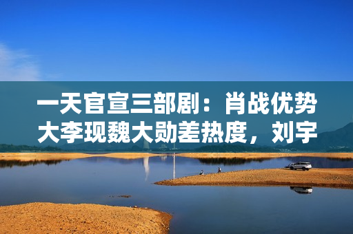 一天官宣三部剧：肖战优势大李现魏大勋差热度，刘宇宁难救宋祖儿