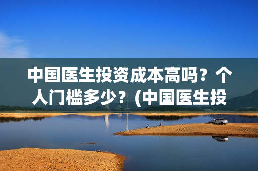 中国医生投资成本高吗？个人门槛多少？(中国医生投资亏损)