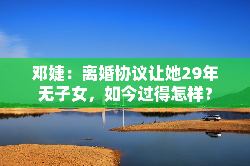 邓婕：离婚协议让她29年无子女，如今过得怎样？