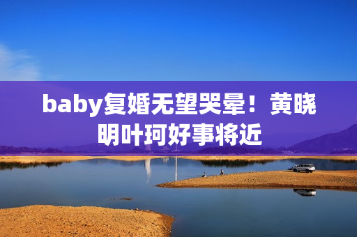 baby复婚无望哭晕！黄晓明叶珂好事将近