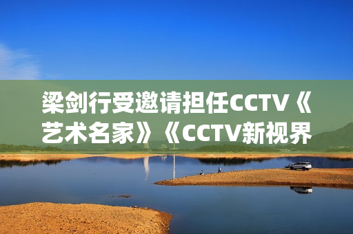 梁剑行受邀请担任CCTV《艺术名家》《CCTV新视界》国学文化客座教授(梁剑辉是谁)