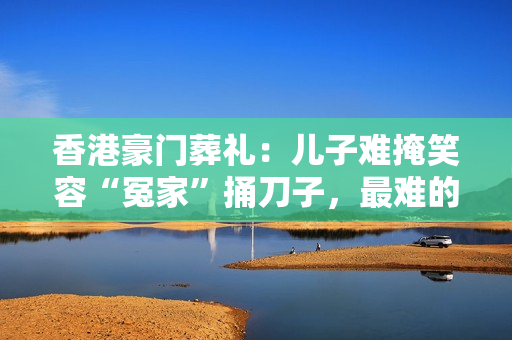 香港豪门葬礼：儿子难掩笑容“冤家”捅刀子，最难的是虐恋的他
