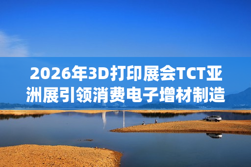 2026年3D打印展会TCT亚洲展引领消费电子增材制造新浪潮(2021年3d打印展会)