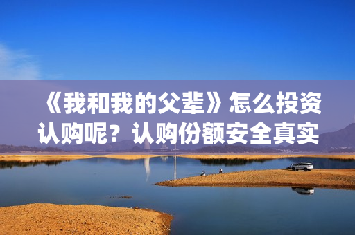 《我和我的父辈》怎么投资认购呢？认购份额安全真实有效吗？(《我和我的父辈》电影免费观看)