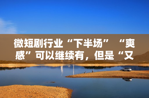 微短剧行业“下半场” “爽感”可以继续有，但是“又土又low”的帽子也要摘