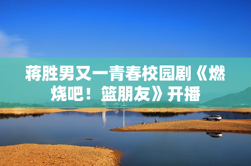 蒋胜男又一青春校园剧《燃烧吧！篮朋友》开播