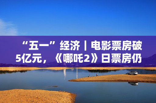 “五一”经济｜电影票房破5亿元，《哪吒2》日票房仍超1000万