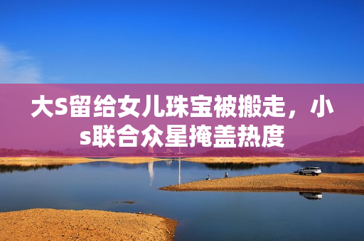 大S留给女儿珠宝被搬走，小s联合众星掩盖热度