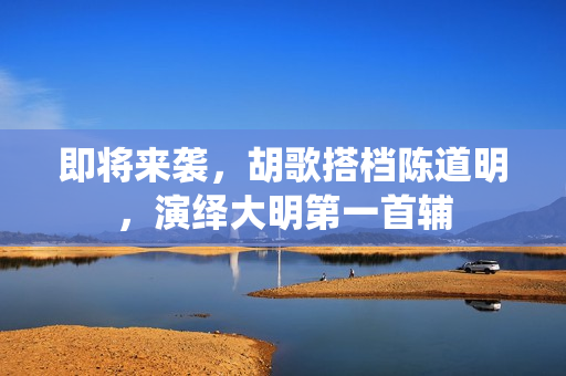 即将来袭，胡歌搭档陈道明，演绎大明第一首辅