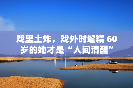 戏里土炸，戏外时髦精 60岁的她才是“人间清醒”