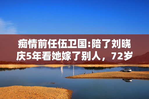 痴情前任伍卫国:陪了刘晓庆5年看她嫁了别人，72岁仍孤身一人