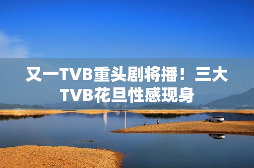 又一TVB重头剧将播！三大TVB花旦性感现身