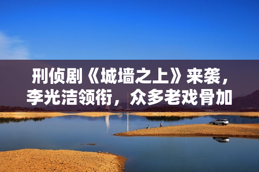 刑侦剧《城墙之上》来袭，李光洁领衔，众多老戏骨加盟，全员狠人