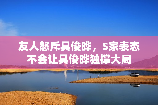 友人怒斥具俊晔，S家表态不会让具俊晔独撑大局