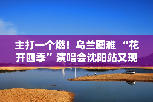 主打一个燃！乌兰图雅 “花开四季”演唱会沈阳站又现全场大合唱名场面 