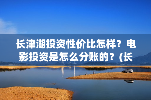 长津湖投资性价比怎样？电影投资是怎么分账的？(长津湖投资性价比怎么样)