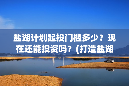 盐湖计划起投门槛多少？现在还能投资吗？(打造盐湖)