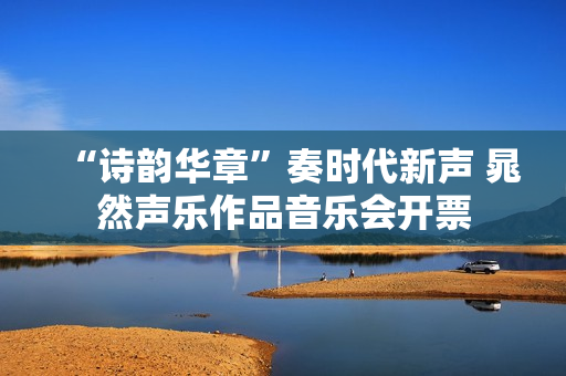 “诗韵华章”奏时代新声 晁然声乐作品音乐会开票