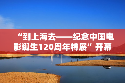 “到上海去——纪念中国电影诞生120周年特展”开幕 761套展品回答上海电影的3个问题