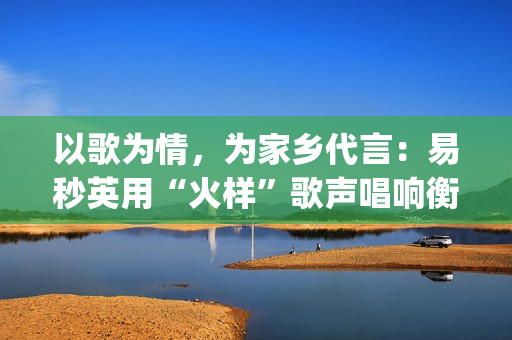 以歌为情，为家乡代言：易秒英用“火样”歌声唱响衡阳新韵(以歌为名)