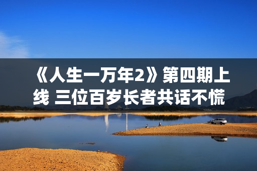 《人生一万年2》第四期上线 三位百岁长者共话不慌不忙的生命哲学(人生10000天的感悟)