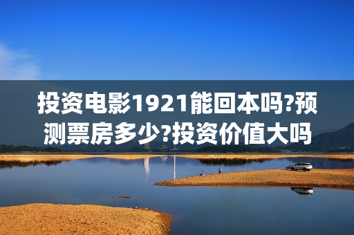 投资电影1921能回本吗?预测票房多少?投资价值大吗?(电影投资1921是真的吗)