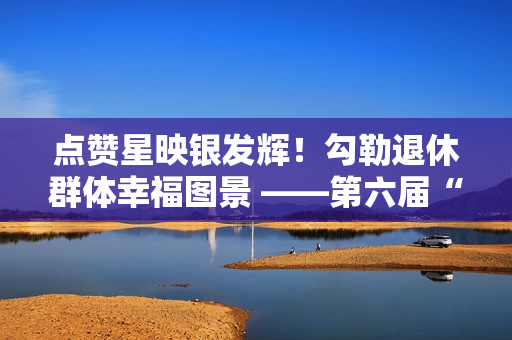 点赞星映银发辉！勾勒退休群体幸福图景 ——第六届“京颐杯”大兴区社会化管理退休人员书法绘画摄影展活动完美收官