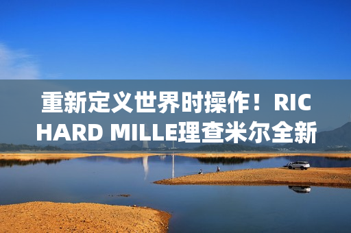 重新定义世界时操作！RICHARD MILLE理查米尔全新RM 63-02腕表登场(重新定义世界时间的句子)