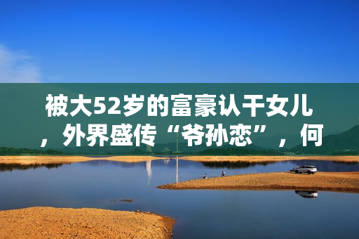 被大52岁的富豪认干女儿，外界盛传“爷孙恋”，何傲儿过得咋样?