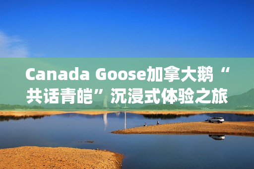 Canada Goose加拿大鹅“共话青皑”沉浸式体验之旅(canada goose加拿大鹅24新款)