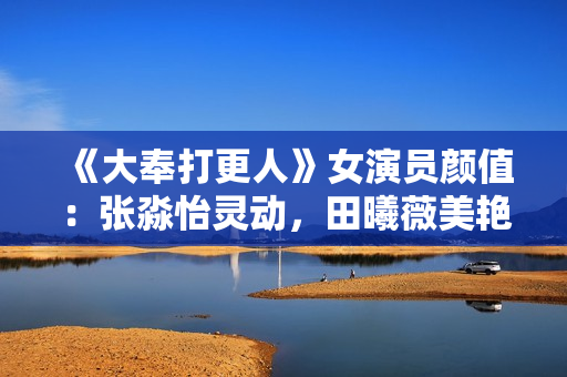 《大奉打更人》女演员颜值：张淼怡灵动，田曦薇美艳，姜贞羽勾人