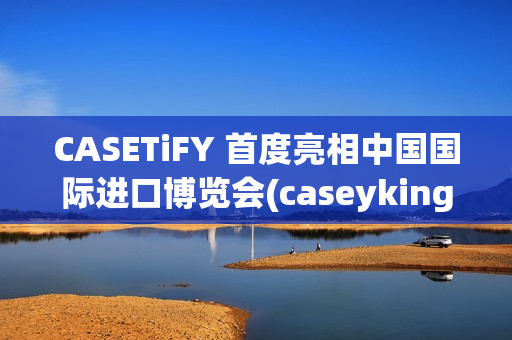CASETiFY 首度亮相中国国际进口博览会(caseyking)